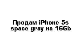 Продам iPhone 5s space gray на 16Gb
